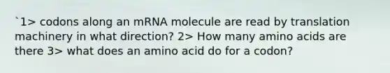 `1> codons along an mRNA molecule are read by translation machinery in what direction? 2> How many <a href='https://www.questionai.com/knowledge/k9gb720LCl-amino-acids' class='anchor-knowledge'>amino acids</a> are there 3> what does an amino acid do for a codon?