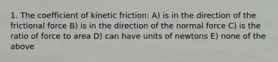 1. The coefficient of kinetic friction: A) is in the direction of the frictional force B) is in the direction of the normal force C) is the ratio of force to area D) can have units of newtons E) none of the above