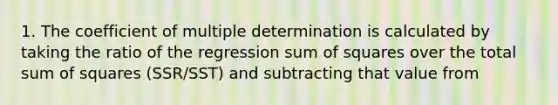 1. The coefficient of multiple determination is calculated by taking the ratio of the regression sum of squares over the total sum of squares (SSR/SST) and subtracting that value from