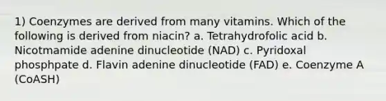 1) Coenzymes are derived from many vitamins. Which of the following is derived from niacin? a. Tetrahydrofolic acid b. Nicotmamide adenine dinucleotide (NAD) c. Pyridoxal phosphpate d. Flavin adenine dinucleotide (FAD) e. Coenzyme A (CoASH)