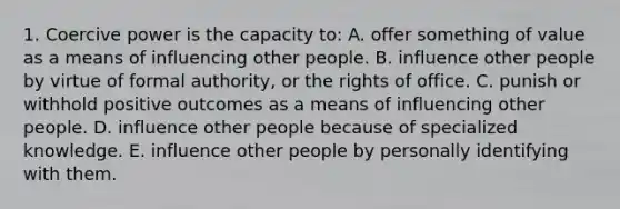 1. Coercive power is the capacity to: A. offer something of value as a means of influencing other people. B. influence other people by virtue of formal authority, or the rights of office. C. punish or withhold positive outcomes as a means of influencing other people. D. influence other people because of specialized knowledge. E. influence other people by personally identifying with them.