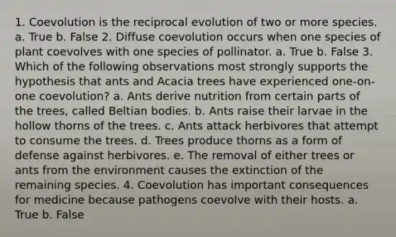 1. Coevolution is the reciprocal evolution of two or more species. a. True b. False 2. Diffuse coevolution occurs when one species of plant coevolves with one species of pollinator. a. True b. False 3. Which of the following observations most strongly supports the hypothesis that ants and Acacia trees have experienced one-on-one coevolution? a. Ants derive nutrition from certain parts of the trees, called Beltian bodies. b. Ants raise their larvae in the hollow thorns of the trees. c. Ants attack herbivores that attempt to consume the trees. d. Trees produce thorns as a form of defense against herbivores. e. The removal of either trees or ants from the environment causes the extinction of the remaining species. 4. Coevolution has important consequences for medicine because pathogens coevolve with their hosts. a. True b. False