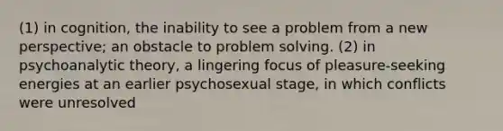 (1) in cognition, the inability to see a problem from a new perspective; an obstacle to problem solving. (2) in psychoanalytic theory, a lingering focus of pleasure-seeking energies at an earlier psychosexual stage, in which conflicts were unresolved