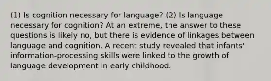 (1) Is cognition necessary for language? (2) Is language necessary for cognition? At an extreme, the answer to these questions is likely no, but there is evidence of linkages between language and cognition. A recent study revealed that infants' information-processing skills were linked to the growth of language development in early childhood.