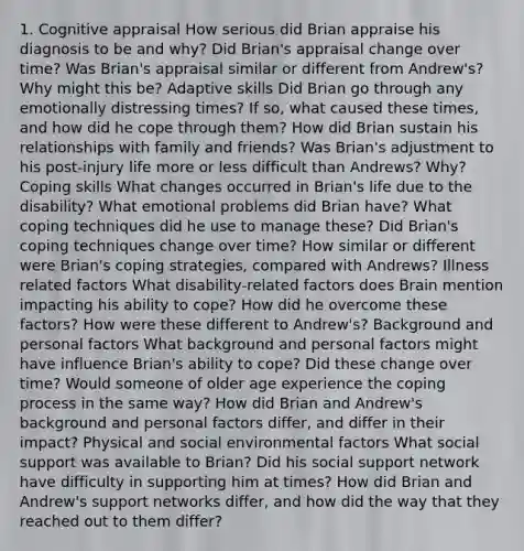 1. Cognitive appraisal How serious did Brian appraise his diagnosis to be and why? Did Brian's appraisal change over time? Was Brian's appraisal similar or different from Andrew's? Why might this be? Adaptive skills Did Brian go through any emotionally distressing times? If so, what caused these times, and how did he cope through them? How did Brian sustain his relationships with family and friends? Was Brian's adjustment to his post-injury life more or less difficult than Andrews? Why? Coping skills What changes occurred in Brian's life due to the disability? What emotional problems did Brian have? What coping techniques did he use to manage these? Did Brian's coping techniques change over time? How similar or different were Brian's coping strategies, compared with Andrews? Illness related factors What disability-related factors does Brain mention impacting his ability to cope? How did he overcome these factors? How were these different to Andrew's? Background and personal factors What background and personal factors might have influence Brian's ability to cope? Did these change over time? Would someone of older age experience the coping process in the same way? How did Brian and Andrew's background and personal factors differ, and differ in their impact? Physical and social environmental factors What social support was available to Brian? Did his social support network have difficulty in supporting him at times? How did Brian and Andrew's support networks differ, and how did the way that they reached out to them differ?