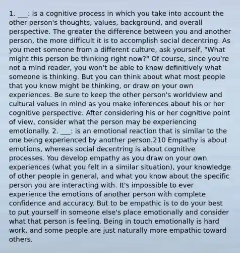 1. ___: is a​ cognitive process in which you take into account the other person's thoughts, values, background, and overall perspective. The greater the difference between you and another person, the more difficult it is to accomplish social decentring. As you meet someone from a different culture, ask yourself, "What might this person be thinking right now?" Of course, since you're not a mind reader, you won't be able to know definitively what someone is thinking. But you can think about what most people that you know might be thinking, or draw on your own experiences. Be sure to keep the other person's worldview and cultural values in mind as you make inferences about his or her cognitive perspective. After considering his or her cognitive point of view, consider what the person may be experiencing emotionally.​ 2. ___: is ​an emotional reaction that is similar to the one being experienced by another perso​n.210 Empathy is about ​emotions, whereas social decentring is about cognitive processes. You develop empathy as you draw on your own experiences (what you felt in a similar situation), your knowledge of other people in general, and what you know about the specific person you are interacting with. It's impossible to ever experience the emotions of another person with complete confidence and accuracy. But to be empathic is to do your best to put yourself in someone else's place emotionally and consider what that person is feeling. Being in touch emotionally is hard work, and some people are just naturally more empathic tow​ard others.