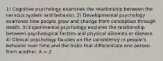 1) Cognitive psychology examines the relationship between the nervous system and behavior. 2) Developmental psychology examines how people grow and change from conception through death. 3) Experimental psychology explores the relationship between psychological factors and physical ailments or disease. 4) Clinical psychology focuses on the consistency in people's behavior over time and the traits that differentiate one person from another. A = 2