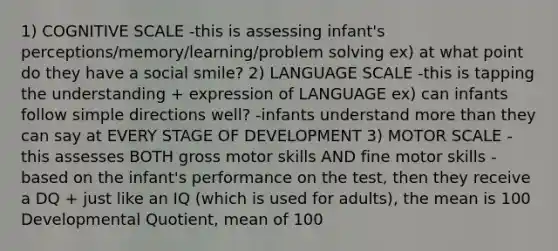 1) COGNITIVE SCALE -this is assessing infant's perceptions/memory/learning/problem solving ex) at what point do they have a social smile? 2) LANGUAGE SCALE -this is tapping the understanding + expression of LANGUAGE ex) can infants follow simple directions well? -infants understand more than they can say at EVERY STAGE OF DEVELOPMENT 3) MOTOR SCALE -this assesses BOTH gross motor skills AND fine motor skills -based on the infant's performance on the test, then they receive a DQ + just like an IQ (which is used for adults), the mean is 100 Developmental Quotient, mean of 100