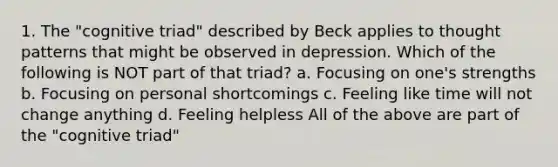 1. The "cognitive triad" described by Beck applies to thought patterns that might be observed in depression. Which of the following is NOT part of that triad? a. Focusing on one's strengths b. Focusing on personal shortcomings c. Feeling like time will not change anything d. Feeling helpless All of the above are part of the "cognitive triad"