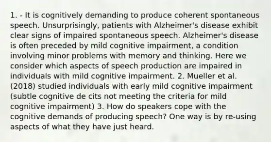 1. - It is cognitively demanding to produce coherent spontaneous speech. Unsurprisingly, patients with Alzheimer's disease exhibit clear signs of impaired spontaneous speech. Alzheimer's disease is often preceded by mild cognitive impairment, a condition involving minor problems with memory and thinking. Here we consider which aspects of speech production are impaired in individuals with mild cognitive impairment. 2. Mueller et al. (2018) studied individuals with early mild cognitive impairment (subtle cognitive de cits not meeting the criteria for mild cognitive impairment) 3. How do speakers cope with the cognitive demands of producing speech? One way is by re-using aspects of what they have just heard.