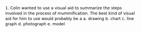 1. Colin wanted to use a visual aid to summarize the steps involved in the process of mummification. The best kind of visual aid for him to use would probably be a a. drawing b. chart c. line graph d. photograph e. model