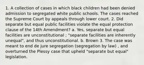 1. A collection of cases in which black children had been denied admission to segregated white public schools. The cases reached the Supreme Court by appeals through lower court. 2. Did separate but equal public facilities violate the equal protection clause of the 14th Amendment? a. Yes, separate but equal facilities are unconstitutional ; "separate facilities are inherently unequal", and thus unconstitutional. b. Brown 3. The case was meant to end de jure segregation (segregation by law) , and overturned the Plessy case that upheld "separate but equal" legislation.