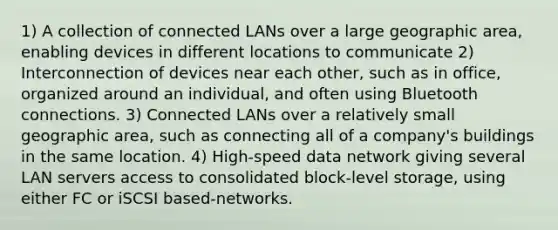 1) A collection of connected LANs over a large geographic area, enabling devices in different locations to communicate 2) Interconnection of devices near each other, such as in office, organized around an individual, and often using Bluetooth connections. 3) Connected LANs over a relatively small geographic area, such as connecting all of a company's buildings in the same location. 4) High-speed data network giving several LAN servers access to consolidated block-level storage, using either FC or iSCSI based-networks.