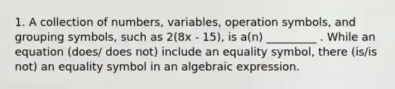 1. A collection of numbers, variables, operation symbols, and grouping symbols, such as 2(8x - 15), is a(n) _________ . While an equation (does/ does not) include an equality symbol, there (is/is not) an equality symbol in an algebraic expression.