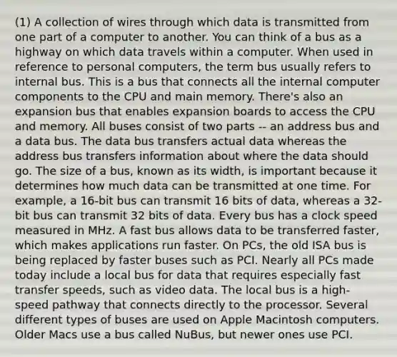 (1) A collection of wires through which data is transmitted from one part of a computer to another. You can think of a bus as a highway on which data travels within a computer. When used in reference to personal computers, the term bus usually refers to internal bus. This is a bus that connects all the internal computer components to the CPU and main memory. There's also an expansion bus that enables expansion boards to access the CPU and memory. All buses consist of two parts -- an address bus and a data bus. The data bus transfers actual data whereas the address bus transfers information about where the data should go. The size of a bus, known as its width, is important because it determines how much data can be transmitted at one time. For example, a 16-bit bus can transmit 16 bits of data, whereas a 32-bit bus can transmit 32 bits of data. Every bus has a clock speed measured in MHz. A fast bus allows data to be transferred faster, which makes applications run faster. On PCs, the old ISA bus is being replaced by faster buses such as PCI. Nearly all PCs made today include a local bus for data that requires especially fast transfer speeds, such as video data. The local bus is a high-speed pathway that connects directly to the processor. Several different types of buses are used on Apple Macintosh computers. Older Macs use a bus called NuBus, but newer ones use PCI.