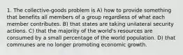 1. The collective-goods problem is A) how to provide something that benefits all members of a group regardless of what each member contributes. B) that states are taking unilateral security actions. C) that the majority of the world's resources are consumed by a small percentage of the world population. D) that communes are no longer promoting economic growth.