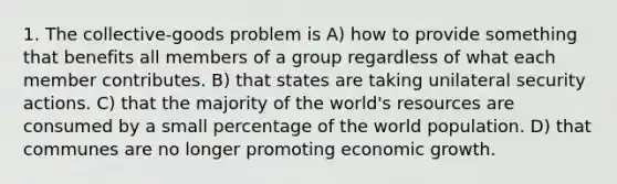 1. The collective-goods problem is A) how to provide something that benefits all members of a group regardless of what each member contributes. B) that states are taking unilateral security actions. C) that the majority of the world's resources are consumed by a small percentage of the world population. D) that communes are no longer promoting economic growth.