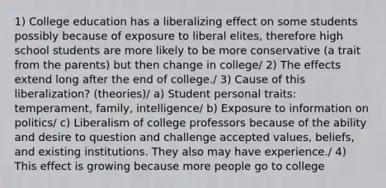 1) College education has a liberalizing effect on some students possibly because of exposure to liberal elites, therefore high school students are more likely to be more conservative (a trait from the parents) but then change in college/ 2) The effects extend long after the end of college./ 3) Cause of this liberalization? (theories)/ a) Student personal traits: temperament, family, intelligence/ b) Exposure to information on politics/ c) Liberalism of college professors because of the ability and desire to question and challenge accepted values, beliefs, and existing institutions. They also may have experience./ 4) This effect is growing because more people go to college