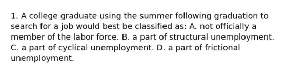 1. A college graduate using the summer following graduation to search for a job would best be classified as: A. not officially a member of the labor force. B. a part of structural unemployment. C. a part of cyclical unemployment. D. a part of frictional unemployment.