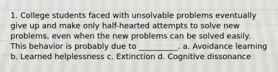 1. College students faced with unsolvable problems eventually give up and make only half-hearted attempts to solve new problems, even when the new problems can be solved easily. This behavior is probably due to __________. a. Avoidance learning b. Learned helplessness c. Extinction d. Cognitive dissonance