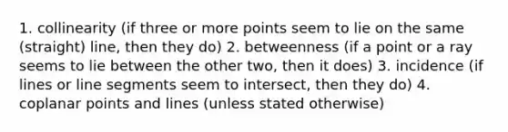 1. collinearity (if three or more points seem to lie on the same (straight) line, then they do) 2. betweenness (if a point or a ray seems to lie between the other two, then it does) 3. incidence (if lines or line segments seem to intersect, then they do) 4. coplanar points and lines (unless stated otherwise)