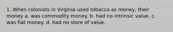 1. When colonists in Virginia used tobacco as money, their money a. was commodity money. b. had no intrinsic value. c. was fiat money. d. had no store of value.