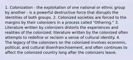 1. Colonization - the exploitation of one national or ethnic group by another - is a powerful destructive force that disrupts the identities of both groups. 2. Colonized societies are forced to the margins by their colonizers in a process called "Othering." 3. Literature written by colonizers distorts the experiences and realities of the colonized; literature written by the colonized often attempts to redefine or reclaim a sense of cultural identity. 4. The legacy of the colonizers on the colonized involves economic, political, and cultural disenfranchisement, and often continues to affect the colonized country long after the colonizers leave.