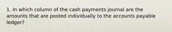 1. In which column of the cash payments journal are the amounts that are posted individually to the accounts payable ledger?