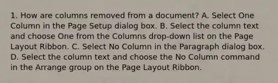 1. How are columns removed from a document? A. Select One Column in the Page Setup dialog box. B. Select the column text and choose One from the Columns drop-down list on the Page Layout Ribbon. C. Select No Column in the Paragraph dialog box. D. Select the column text and choose the No Column command in the Arrange group on the Page Layout Ribbon.