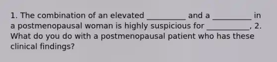 1. The combination of an elevated __________ and a __________ in a postmenopausal woman is highly suspicious for ___________, 2. What do you do with a postmenopausal patient who has these clinical findings?