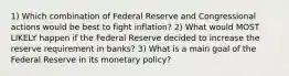 1) Which combination of Federal Reserve and Congressional actions would be best to fight inflation? 2) What would MOST LIKELY happen if the Federal Reserve decided to increase the reserve requirement in banks? 3) What is a main goal of the Federal Reserve in its monetary policy?