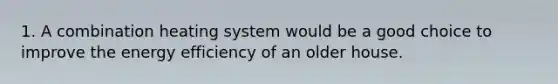 1. A combination heating system would be a good choice to improve the energy efficiency of an older house.