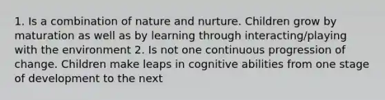 1. Is a combination of nature and nurture. Children grow by maturation as well as by learning through interacting/playing with the environment 2. Is not one continuous progression of change. Children make leaps in cognitive abilities from one stage of development to the next