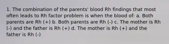 1. The combination of the parents' blood Rh findings that most often leads to Rh factor problem is when the blood of: a. Both parents are Rh (+) b. Both parents are Rh (-) c. The mother is Rh (-) and the father is Rh (+) d. The mother is Rh (+) and the father is Rh (-)