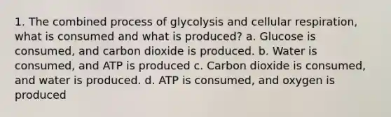 1. The combined process of glycolysis and cellular respiration, what is consumed and what is produced? a. Glucose is consumed, and carbon dioxide is produced. b. Water is consumed, and ATP is produced c. Carbon dioxide is consumed, and water is produced. d. ATP is consumed, and oxygen is produced