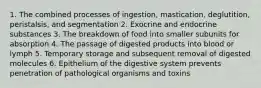 1. The combined processes of ingestion, mastication, deglutition, peristalsis, and segmentation 2. Exocrine and endocrine substances 3. The breakdown of food into smaller subunits for absorption 4. The passage of digested products into blood or lymph 5. Temporary storage and subsequent removal of digested molecules 6. Epithelium of the digestive system prevents penetration of pathological organisms and toxins