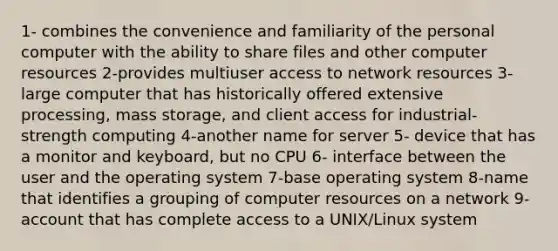 1- combines the convenience and familiarity of the personal computer with the ability to share files and other computer resources 2-provides multiuser access to network resources 3- large computer that has historically offered extensive processing, mass storage, and client access for industrial-strength computing 4-another name for server 5- device that has a monitor and keyboard, but no CPU 6- interface between the user and the operating system 7-base operating system 8-name that identifies a grouping of computer resources on a network 9-account that has complete access to a UNIX/Linux system