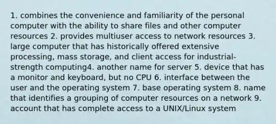 1. combines the convenience and familiarity of the personal computer with the ability to share files and other computer resources 2. provides multiuser access to network resources 3. large computer that has historically offered extensive processing, mass storage, and client access for industrial-strength computing4. another name for server 5. device that has a monitor and keyboard, but no CPU 6. interface between the user and the operating system 7. base operating system 8. name that identifies a grouping of computer resources on a network 9. account that has complete access to a UNIX/Linux system