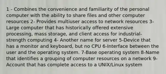 1 - Combines the convenience and familiarity of the personal computer with the ability to share files and other computer resources 2- Provides multiuser access to network resources 3- Large computer that has historically offered extensive processing, mass storage, and client access for industrial-strength computing 4- Another name for server 5-Device that has a monitor and keyboard, but no CPU 6-Interface between the user and the operating system. 7-Base operating system 8-Name that identifies a grouping of computer resources on a network 9-Account that has complete access to a UNIX/Linux system