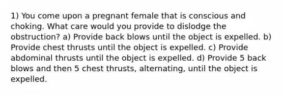 1) You come upon a pregnant female that is conscious and choking. What care would you provide to dislodge the obstruction? a) Provide back blows until the object is expelled. b) Provide chest thrusts until the object is expelled. c) Provide abdominal thrusts until the object is expelled. d) Provide 5 back blows and then 5 chest thrusts, alternating, until the object is expelled.