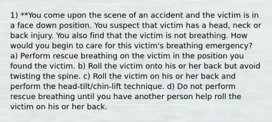 1) **You come upon the scene of an accident and the victim is in a face down position. You suspect that victim has a head, neck or back injury. You also find that the victim is not breathing. How would you begin to care for this victim's breathing emergency? a) Perform rescue breathing on the victim in the position you found the victim. b) Roll the victim onto his or her back but avoid twisting the spine. c) Roll the victim on his or her back and perform the head-tilt/chin-lift technique. d) Do not perform rescue breathing until you have another person help roll the victim on his or her back.