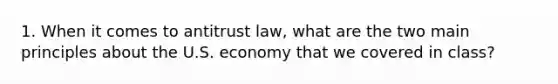 1. When it comes to antitrust law, what are the two main principles about the U.S. economy that we covered in class?