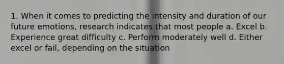 1. When it comes to predicting the intensity and duration of our future emotions, research indicates that most people a. Excel b. Experience great difficulty c. Perform moderately well d. Either excel or fail, depending on the situation