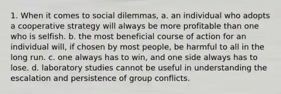 1. When it comes to social dilemmas, a. an individual who adopts a cooperative strategy will always be more profitable than one who is selfish. b. the most beneficial course of action for an individual will, if chosen by most people, be harmful to all in the long run. c. one always has to win, and one side always has to lose. d. laboratory studies cannot be useful in understanding the escalation and persistence of group conflicts.