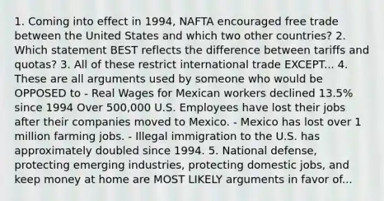 1. Coming into effect in 1994, NAFTA encouraged free trade between the United States and which two other countries? 2. Which statement BEST reflects the difference between tariffs and quotas? 3. All of these restrict international trade EXCEPT... 4. These are all arguments used by someone who would be OPPOSED to - Real Wages for Mexican workers declined 13.5% since 1994 Over 500,000 U.S. Employees have lost their jobs after their companies moved to Mexico. - Mexico has lost over 1 million farming jobs. - Illegal immigration to the U.S. has approximately doubled since 1994. 5. National defense, protecting emerging industries, protecting domestic jobs, and keep money at home are MOST LIKELY arguments in favor of...