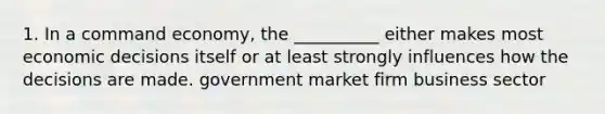 1. In a command economy, the __________ either makes most economic decisions itself or at least strongly influences how the decisions are made. government market firm business sector