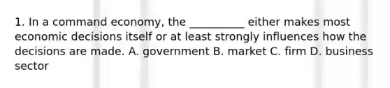 1. In a command economy, the __________ either makes most economic decisions itself or at least strongly influences how the decisions are made. A. government B. market C. firm D. business sector