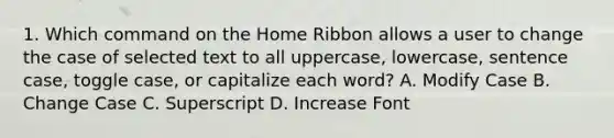 1. Which command on the Home Ribbon allows a user to change the case of selected text to all uppercase, lowercase, sentence case, toggle case, or capitalize each word? A. Modify Case B. Change Case C. Superscript D. Increase Font