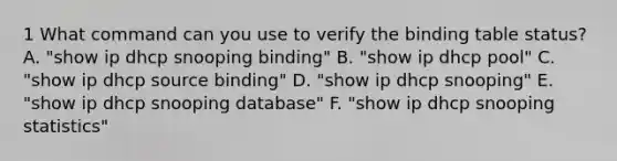 1 What command can you use to verify the binding table status? A. "show ip dhcp snooping binding" B. "show ip dhcp pool" C. "show ip dhcp source binding" D. "show ip dhcp snooping" E. "show ip dhcp snooping database" F. "show ip dhcp snooping statistics"