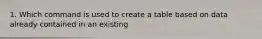 1. Which command is used to create a table based on data already contained in an existing